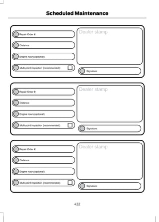 Repair Order #: 
E146852 
Distance: 
Engine hours (optional): 
Scheduled Maintenance 
Multi-point inspection (recommended): 
Dealer stamp 
Signature: 
Repair Order #: 
E146852 
Distance: 
Engine hours (optional): 
Multi-point inspection (recommended): 
Dealer stamp 
Signature: 
Repair Order #: 
E146852 
Distance: 
Engine hours (optional): 
Multi-point inspection (recommended): 
Dealer stamp 
Signature: 
432 
 