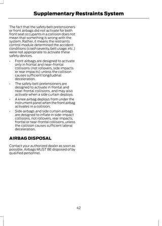 Supplementary Restraints System 
The fact that the safety belt pretensioners 
or front airbags did not activate for both 
front seat occupants in a collision does not 
mean that something is wrong with the 
system. Rather, it means the restraints 
control module determined the accident 
conditions (crash severity, belt usage, etc.) 
were not appropriate to activate these 
safety devices. 
• Front airbags are designed to activate 
only in frontal and near-frontal 
collisions (not rollovers, side impacts 
or rear impacts) unless the collision 
causes sufficient longitudinal 
deceleration. 
• The safety belt pretensioners are 
designed to activate in frontal and 
near-frontal collisions, and may also 
activate when a side curtain deploys. 
• A knee airbag deploys from under the 
instrument panel when the front airbag 
activates in a collision. 
• Side airbags and side curtain airbags 
are designed to inflate in side-impact 
collisions, not rollovers, rear impacts, 
frontal or near-frontal collisions, unless 
the collision causes sufficient lateral 
deceleration. 
AIRBAG DISPOSAL 
Contact your authorized dealer as soon as 
possible. Airbags MUST BE disposed of by 
qualified personnel. 
42 
 