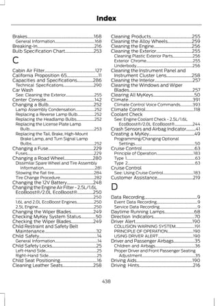 Index 
Brakes...............................................................168 
General Information..........................................168 
Breaking-In......................................................216 
Bulb Specification Chart...........................253 
C 
Cabin Air Filter................................................127 
California Proposition 65..............................11 
Capacities and Specifications...............286 
Technical Specifications................................290 
Car Wash 
See: Cleaning the Exterior..............................255 
Center Console..............................................142 
Changing a Bulb...........................................252 
Lamp Assembly Condensation....................252 
Replacing a Reverse Lamp Bulb..................252 
Replacing the Headlamp Bulbs...................252 
Replacing the License Plate Lamp 
Bulb....................................................................253 
Replacing the Tail, Brake, High-Mount 
Brake Lamp, and Turn Signal Lamp 
Bulbs..................................................................252 
Changing a Fuse...........................................229 
Fuses......................................................................229 
Changing a Road Wheel...........................280 
Dissimilar Spare Wheel and Tire Assembly 
Information......................................................281 
Stowing the flat tire..........................................284 
Tire Change Procedure....................................282 
Changing the 12V Battery.........................248 
Changing the Engine Air Filter - 2.5L/1.6L 
EcoBoost®/2.0L EcoBoost®...............250 
..................................................................................250 
1.6L and 2.0L EcoBoost Engines..................250 
2.5L Engine...........................................................250 
Changing the Wiper Blades.....................249 
Checking MyKey System Status..............50 
Checking the Wiper Blades.....................249 
Child Restraint and Safety Belt 
Maintenance.................................................32 
Child Safety.......................................................14 
General Information.............................................14 
Child Safety Locks..........................................25 
Left-Hand Side......................................................25 
Right-Hand Side...................................................25 
Child Seat Positioning...................................16 
Cleaning Leather Seats.............................258 
Cleaning Products.......................................255 
Cleaning the Alloy Wheels.......................259 
Cleaning the Engine....................................256 
Cleaning the Exterior..................................255 
Cleaning Plastic Exterior Parts.....................256 
Exterior Chrome.................................................255 
Underbody...........................................................256 
Cleaning the Instrument Panel and 
Instrument Cluster Lens........................258 
Cleaning the Interior....................................257 
Cleaning the Windows and Wiper 
Blades............................................................257 
Clearing All MyKeys.......................................50 
Climate.............................................................391 
Climate Control Voice Commands.............393 
Climate Control..............................................118 
Coolant Check 
See: Engine Coolant Check - 2.5L/1.6L 
EcoBoost®/2.0L EcoBoost®...................244 
Crash Sensors and Airbag Indicator.........41 
Creating a MyKey...........................................49 
Programming/Changing Optional 
Settings...............................................................50 
Cruise Control..................................................63 
Principle of Operation.......................................183 
Type 1........................................................................63 
Type 2.......................................................................63 
Cruise Control 
See: Using Cruise Control................................183 
Customer Assistance..................................219 
D 
Data Recording..................................................9 
Event Data Recording...........................................9 
Service Data Recording........................................9 
Daytime Running Lamps............................68 
Direction Indicators.......................................70 
Driver Alert......................................................190 
COLLISION WARNING SYSTEM....................191 
PRINCIPLE OF OPERATION...........................190 
USING DRIVER ALERT.....................................190 
Driver and Passenger Airbags....................35 
Children and Airbags..........................................36 
Proper Driver and Front Passenger Seating 
Adjustment........................................................35 
Driving Aids.....................................................190 
Driving Hints...................................................216 
438 
 