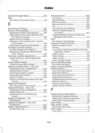 Index 
Driving Through Water................................216 
DRL 
See: Daytime Running Lamps........................68 
E 
Economical Driving......................................216 
Electric Parking Brake.................................169 
Applying the electric parking brake.............169 
Applying the electric parking brake when 
the vehicle is moving....................................169 
Battery With No Charge.....................................171 
Parking on a hill (vehicles with a manual 
transmission) .................................................169 
Releasing the electric parking brake............170 
Emission Control System..........................154 
On-Board Diagnostics (OBD-II)....................155 
Readiness for Inspection/Maintenance 
(I/M) Testing...................................................156 
End User License Agreement.................404 
SYNC® End User License Agreement 
(EULA).............................................................404 
Engine Block Heater....................................146 
Using the Engine Block Heater.......................147 
Engine Coolant Check - 2.5L/1.6L 
EcoBoost®/2.0L EcoBoost®...............244 
Adding Engine Coolant....................................245 
Checking the Engine Coolant........................244 
Recycled Engine Coolant................................246 
Severe Climates.................................................246 
What you Should Know About Fail-Safe 
Cooling..............................................................246 
Engine Immobilizer 
See: Passive Anti-Theft System.....................59 
Engine Oil Check - 2.5L/1.6L 
EcoBoost®/2.0L EcoBoost®...............243 
Adding Engine Oil..............................................243 
Resetting the Oil Life Monitoring 
System..............................................................244 
Engine Oil Dipstick - 1.6L 
EcoBoost®..................................................243 
Engine Oil Dipstick - 2.5L/2.0L 
EcoBoost®..................................................243 
Engine Specifications................................286 
Drivebelt Routing...............................................286 
Entertainment..............................................356 
A/V Inputs.............................................................375 
AM/FM Radio.......................................................357 
Bluetooth Audio..................................................373 
Browsing Device Content...............................356 
CD............................................................................368 
SD Card Slot and USB Port............................370 
SIRIUS® Satellite Radio (If 
Activated)........................................................363 
Supported Media Players, Formats and 
Metadata Information.................................373 
EPB 
See: Electric Parking Brake.............................169 
Essential Towing Checks...........................212 
Before Towing a Trailer.....................................213 
Hitches....................................................................212 
Launching or Retrieving a Boat or Personal 
Watercraft (PWC).........................................213 
Safety Chains.......................................................212 
Trailer Brakes........................................................212 
Trailer Lamps........................................................212 
When Towing a Trailer.......................................213 
Event Data Recording 
See: Data Recording..............................................9 
Export Unique Options..................................13 
Exterior Mirrors.................................................73 
Auto-Dimming Feature......................................73 
Blind Spot Monitor...............................................74 
Fold-Away Exterior Mirrors................................73 
Heated Exterior Mirrors.......................................73 
Integrated Blind Spot Mirrors...........................74 
Memory Mirrors.....................................................73 
Power Exterior Mirrors.........................................73 
Signal Indicator Mirrors......................................74 
F 
Fastening the Safety Belts..........................27 
Restraint of Pregnant Women.........................27 
Safety Belt Extension Assembly....................29 
Safety Belt Locking Modes...............................28 
Floor Mats........................................................217 
Fog Lamps - Front 
See: Front Fog Lamps........................................70 
Ford Credit..........................................................11 
(U.S. Only).................................................................11 
439 
 