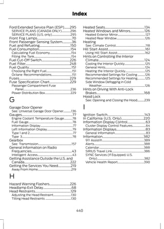 Index 
Ford Extended Service Plan (ESP).......295 
SERVICE PLANS (CANADA ONLY)............296 
SERVICE PLANS (U.S. only)..........................295 
Front Fog Lamps............................................70 
Front Passenger Sensing System............36 
Fuel and Refueling.......................................150 
Fuel Consumption........................................154 
Calculating Fuel Economy..............................154 
Filling the Tank....................................................154 
Fuel Cut-Off Switch....................................226 
Fuel Filter........................................................248 
Fuel Quality......................................................151 
Choosing the Right Fuel....................................151 
Octane Recommendations.............................151 
Fuses................................................................229 
Fuse Specification Chart..........................229 
Passenger Compartment Fuse 
Panel..................................................................236 
Power Distribution Box....................................229 
G 
Garage Door Opener 
See: Universal Garage Door Opener...........136 
Gauges................................................................77 
Engine Coolant Temperature Gauge............78 
Fuel Gauge..............................................................78 
Information Display..............................................77 
Left Information Display....................................79 
Type 1 and 2.............................................................77 
Type 3.......................................................................78 
Gearbox 
See: Transmission...............................................157 
General Information on Radio 
Frequencies...................................................43 
Intelligent Access.................................................43 
Getting Assistance Outside the U.S. and 
Canada..........................................................222 
Getting the Services You Need................219 
Away From Home...............................................219 
H 
Hazard Warning Flashers..........................226 
Headlamp Exit Delay....................................68 
Head Restraints.............................................129 
Adjusting the Head Restraint.........................130 
Tilting Head Restraints ....................................130 
Heated Seats..................................................134 
Heated Windows and Mirrors..................126 
Heated Exterior Mirror.......................................127 
Heated Rear Window........................................126 
Heating 
See: Climate Control..........................................118 
Hill Start Assist...............................................161 
Using Hill Start Assist.......................................162 
Hints on Controlling the Interior 
Climate..........................................................124 
Cooling the Interior Quickly.............................125 
General Hints........................................................124 
Heating the Interior Quickly............................125 
Recommended Settings for Cooling ..........126 
Recommended Settings for Heating...........125 
Side Window Defogging in Cold 
Weather.............................................................126 
Hints on Driving With Anti-Lock 
Brakes............................................................168 
Hood Lock 
See: Opening and Closing the Hood..........239 
I 
Ignition Switch...............................................143 
In California (U.S. Only)............................220 
Information Display Control.......................63 
Cluster Display Control Features...................64 
Information Displays.....................................83 
General Information............................................83 
Information....................................................382 
911 Assist®...........................................................389 
Alerts......................................................................388 
Calendar...............................................................388 
SIRIUS Travel Link.............................................386 
SYNC Services (If Equipped, U.S. 
Only)..................................................................382 
Vehicle Health Report.....................................390 
440 
 