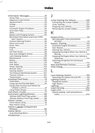 Index 
Information Messages..................................91 
Active Park..............................................................92 
Adaptive Cruise Control.....................................92 
AdvanceTrac®.......................................................93 
Airbag.......................................................................93 
Alarm........................................................................93 
Automatic Engine Shutdown..........................94 
Auto Start-Stop....................................................93 
AWD..........................................................................95 
Battery and Charging System.........................95 
Blind Spot Information and Cross Traffic 
Alert System.....................................................96 
Collision Warning System.................................96 
Doors and Locks...................................................97 
Driver Alert..............................................................97 
Engine.......................................................................97 
Fuel............................................................................98 
Hill Start Assist.....................................................98 
Keys and Intelligent Access.............................98 
Lane Keeping System........................................99 
Maintenance........................................................100 
MyKey.....................................................................100 
Park Aid...................................................................101 
Park Brake.............................................................102 
Power Steering....................................................103 
Remote Start.......................................................103 
Starting System .................................................103 
Tire Pressure Monitoring System.................104 
Traction Control..................................................104 
Transmission........................................................104 
Installing Child Seats.....................................19 
Child Seats...............................................................19 
Using Lap and Shoulder Belts.........................20 
Using Lower Anchors and Tethers for 
CHildren (LATCH)............................................22 
Using Tether Straps.............................................24 
Instrument Cluster.........................................77 
Instrument Lighting Dimmer.....................68 
Vehicles With Front Fog Lamps.....................68 
Vehicles Without Front Fog Lamps..............68 
Interior Lamps.................................................70 
Front Interior Lamp..............................................70 
Rear Interior Lamp.................................................71 
Interior Luggage Compartment 
Release...........................................................58 
Interior Mirror....................................................74 
Auto-Dimming Mirror..........................................75 
Introduction.........................................................7 
J 
Jump-Starting the Vehicle.......................226 
Connecting the Jumper Cables.....................227 
Jump Starting......................................................227 
Preparing Your Vehicle.....................................226 
Removing the Jumper Cables........................227 
K 
Keyless Entry....................................................55 
SECURICODE™ KEYLESS ENTRY 
KEYPAD...............................................................55 
Keyless Starting............................................143 
Automatic Engine Shutdown.........................145 
Fast Restart..........................................................145 
Starting Your Vehicle.........................................144 
Stopping the Engine When Your Vehicle is 
Moving...............................................................144 
Stopping the Engine When Your Vehicle is 
Stationary.........................................................144 
Switching the Ignition On (Accessory 
Mode)................................................................144 
Keys and Remote Controls.........................43 
Knee Airbag......................................................36 
L 
Lane Keeping System.................................193 
Switching the System On and Off...............193 
Lighting Control...............................................67 
Headlamp Flasher................................................67 
High Beams............................................................67 
Lighting...............................................................67 
Load Carrying................................................202 
Load Limit.......................................................202 
Vehicle loading - with and without a 
trailer.................................................................202 
441 
 