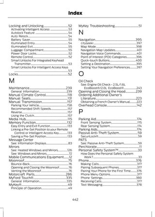 Index 
Locking and Unlocking.................................52 
Activating Intelligent Access ...........................53 
Autolock Feature .................................................54 
Auto Relock............................................................54 
Battery Saver.........................................................55 
Illuminated Entry..................................................54 
Illuminated Exit.....................................................55 
Luggage Compartment.....................................55 
Power Door Locks................................................52 
Remote Control.....................................................52 
Smart Unlocks For Integrated Keyhead 
Transmitter........................................................53 
Smart Unlocks For Intelligent Access Keys 
................................................................................53 
Locks...................................................................52 
M 
Maintenance.................................................239 
General Information.........................................239 
Manual Climate Control.............................118 
Manual Seats..................................................131 
Manual Transmission..................................157 
Parking Your Vehicle..........................................158 
Recommended Shift Speeds.........................157 
Reverse....................................................................157 
Using the Clutch..................................................157 
Media Hub........................................................115 
Memory Function..........................................132 
Easy Entry and Exit Function..........................133 
Linking a Pre-Set Position to your Remote 
Control or Intelligent Access Key.............133 
Saving a Pre-Set Position................................133 
Message Center 
See: Information Displays.................................83 
Mirrors 
See: Heated Windows and Mirrors..............126 
See: Windows and Mirrors.................................72 
Mobile Communications Equipment.......12 
Moonroof...........................................................75 
Bounce-Back..........................................................76 
Opening and Closing the Moonroof..............76 
Venting the Moonroof.........................................76 
Motorcraft Parts..........................................286 
MyFord Touch®............................................335 
General Information.........................................335 
MyKey®..............................................................49 
Principle of Operation........................................49 
MyKey Troubleshooting................................51 
N 
Navigation......................................................395 
cityseekr................................................................397 
Map Mode............................................................398 
Navigation Map Updates................................401 
Navigation Voice Commands........................401 
Point of Interest (POI) Categories..............396 
Quick-touch Buttons.......................................400 
Setting a Destination.......................................395 
Setting Your Navigation Preferences..........397 
O 
Oil Check 
See: Engine Oil Check - 2.5L/1.6L 
EcoBoost®/2.0L EcoBoost®...................243 
Opening and Closing the Hood..............239 
Ordering Additional Owner's 
Literature......................................................223 
Obtaining a French Owner’s Manual..........223 
Overhead Console........................................142 
P 
Parking Aid.......................................................174 
Front Sensing System.......................................175 
Rear Sensing System.........................................174 
Parking Aids.....................................................174 
Passive Anti-Theft System.........................59 
SecuriLock®...........................................................59 
PATS 
See: Passive Anti-Theft System.....................59 
Perchlorate.........................................................11 
Personal Safety System™..........................33 
How Does the Personal Safety System 
Work?...................................................................33 
Phone...............................................................376 
Making Calls.........................................................377 
Pairing Subsequent Phones...........................377 
Pairing Your Phone for the First Time.........376 
Phone Menu Options........................................377 
Phone Settings..................................................380 
Receiving Calls.....................................................377 
Text Messaging...................................................378 
442 
 