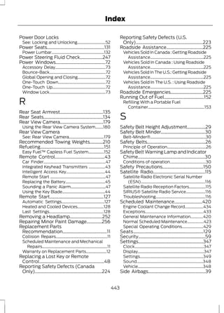 Index 
Power Door Locks 
See: Locking and Unlocking.............................52 
Power Seats.....................................................131 
Power Lumbar......................................................132 
Power Steering Fluid Check.....................247 
Power Windows..............................................72 
Accessory Delay....................................................73 
Bounce-Back..........................................................72 
Global Opening and Closing.............................72 
One-Touch Down.................................................72 
One-Touch Up.......................................................72 
Window Lock..........................................................73 
R 
Rear Seat Armrest........................................135 
Rear Seats.......................................................134 
Rear View Camera........................................179 
Using the Rear View Camera System........180 
Rear View Camera 
See: Rear View Camera....................................179 
Recommended Towing Weights............210 
Refueling...........................................................151 
Easy Fuel™ Capless Fuel System................152 
Remote Control..............................................43 
Car Finder................................................................47 
Integrated Keyhead Transmitters .................43 
Intelligent Access Key........................................44 
Remote Start .........................................................47 
Replacing the Battery.........................................45 
Sounding a Panic Alarm....................................47 
Using the Key Blade............................................44 
Remote Start..................................................127 
Automatic Settings............................................127 
Heated and Cooled Devices...........................128 
Last Settings........................................................128 
Removing a Headlamp..............................252 
Repairing Minor Paint Damage..............256 
Replacement Parts 
Recommendation.........................................11 
Collision Repairs.....................................................11 
Scheduled Maintenance and Mechanical 
Repairs...................................................................11 
Warranty on Replacement Parts.....................12 
Replacing a Lost Key or Remote 
Control............................................................48 
Reporting Safety Defects (Canada 
Only)..............................................................224 
Reporting Safety Defects (U.S. 
Only)..............................................................223 
Roadside Assistance..................................225 
Vehicles Sold In Canada : Getting Roadside 
Assistance.......................................................225 
Vehicles Sold In Canada : Using Roadside 
Assistance.......................................................225 
Vehicles Sold In The U.S.: Getting Roadside 
Assistance.......................................................225 
Vehicles Sold In The U.S. : Using Roadside 
Assistance.......................................................225 
Roadside Emergencies..............................225 
Running Out of Fuel.....................................152 
Refilling With a Portable Fuel 
Container..........................................................153 
S 
Safety Belt Height Adjustment.................29 
Safety Belt Minder.........................................30 
Belt-Minder®.........................................................30 
Safety Belts......................................................26 
Principle of Operation........................................26 
Safety Belt Warning Lamp and Indicator 
Chime..............................................................30 
Conditions of operation.....................................30 
Safety Precautions......................................150 
Satellite Radio................................................115 
Satellite Radio Electronic Serial Number 
(ESN)..................................................................116 
Satellite Radio Reception Factors.................115 
SIRIUS® Satellite Radio Service....................116 
Troubleshooting...................................................116 
Scheduled Maintenance..........................420 
Engine Coolant Change Record...................434 
Exceptions............................................................433 
General Maintenance Information.............420 
Normal Scheduled Maintenance.................423 
Special Operating Conditions......................429 
Seats.................................................................129 
Security..............................................................59 
Settings............................................................347 
Clock.......................................................................347 
Display....................................................................347 
Settings.................................................................349 
Sound....................................................................348 
Vehicle...................................................................348 
Side Airbags.....................................................39 
443 
 