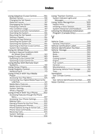 Index 
Using Adaptive Cruise Control................184 
Blocked Sensor...................................................188 
Changing the Set Speed..................................187 
Detection Issues..................................................187 
Disengaging the System..................................186 
Following a Vehicle............................................185 
Hilly Condition Usage........................................187 
Low Speed Automatic Cancellation............187 
Overriding the System......................................186 
Resuming the Set Speed.................................187 
Setting a Speed..................................................184 
Setting the Gap Distance................................185 
Switching the System Off................................187 
Switching the System On................................184 
Switching to Normal Cruise Control...........189 
System Not Available.......................................188 
Using All-Wheel Drive.................................163 
Driving In Special Conditions With 
All-Wheel Drive (AWD)...............................163 
Using Cruise Control....................................183 
Switching Cruise Control Off.........................183 
Switching Cruise Control On..........................183 
Using MyKey With Remote Start 
Systems..........................................................50 
Using Snow Chains....................................280 
Using Stability Control................................173 
AdvanceTrac® .....................................................173 
Using SYNC® With Your Media 
Player..............................................................321 
Accessing Your Play Menu..............................325 
Connecting Your Digital Media Player to the 
USB Port............................................................321 
Media Menu Features.......................................323 
Media Voice Commands..................................321 
System Settings.................................................326 
What's Playing?..................................................321 
Using SYNC® With Your Phone.............302 
Accessing Features through the Phone 
Menu..................................................................307 
Accessing Your Phone Settings....................310 
Making Calls........................................................305 
Pairing a Phone for the First Time...............302 
Pairing Subsequent Phones..........................303 
Phone Options during an Active Call.........305 
Phone Voice Commands................................303 
Receiving Calls...................................................305 
System Settings...................................................311 
Text Messaging..................................................308 
Using Traction Control................................172 
System Indicator Lights and 
Messages...........................................................172 
Using Voice Recognition..........................300 
Helpful Hints.......................................................300 
Initiating a Voice Session...............................300 
System Interaction and Feedback...............301 
Utilizing the Mediation/Arbitration 
Program (Canada Only)..........................221 
V 
Vehicle Care...................................................255 
General Information.........................................255 
Vehicle Certification Label.......................288 
Vehicle Identification Number...............288 
Vehicle Storage............................................259 
Battery...................................................................260 
Body.......................................................................260 
Brakes....................................................................260 
Cooling system...................................................260 
Engine....................................................................260 
Fuel system.........................................................260 
General..................................................................259 
Miscellaneous.....................................................260 
Removing Vehicle From Storage..................261 
Tires........................................................................260 
Ventilation 
See: Climate Control..........................................118 
VIN 
See: Vehicle Identification Number............288 
Voice Control...................................................63 
445 
 