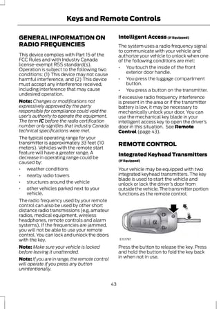Keys and Remote Controls 
GENERAL INFORMATION ON 
RADIO FREQUENCIES 
This device complies with Part 15 of the 
FCC Rules and with Industry Canada 
license-exempt RSS standard(s). 
Operation is subject to the following two 
conditions: (1) This device may not cause 
harmful interference, and (2) This device 
must accept any interference received, 
including interference that may cause 
undesired operation. 
Note: Changes or modifications not 
expressively approved by the party 
responsible for compliance could void the 
user's authority to operate the equipment. 
The term IC before the radio certification 
number only signifies that Industry Canada 
technical specifications were met. 
The typical operating range for your 
transmitter is approximately 33 feet (10 
meters). Vehicles with the remote start 
feature will have a greater range. A 
decrease in operating range could be 
caused by: 
• weather conditions 
• nearby radio towers 
• structures around the vehicle 
• other vehicles parked next to your 
vehicle. 
The radio frequency used by your remote 
control can also be used by other short 
distance radio transmissions (e.g. amateur 
radios, medical equipment, wireless 
headphones, remote controls and alarm 
systems). If the frequencies are jammed, 
you will not be able to use your remote 
control. You can lock and unlock the doors 
with the key. 
Note: Make sure your vehicle is locked 
before leaving it unattended. 
Note: If you are in range, the remote control 
will operate if you press any button 
unintentionally. 
Intelligent Access (If Equipped) 
The system uses a radio frequency signal 
to communicate with your vehicle and 
authorize your vehicle to unlock when one 
of the following conditions are met: 
• You touch the inside of the front 
exterior door handle. 
• You press the luggage compartment 
button. 
• You press a button on the transmitter. 
If excessive radio frequency interference 
is present in the area or if the transmitter 
battery is low, it may be necessary to 
mechanically unlock your door. You can 
use the mechanical key blade in your 
intelligent access key to open the driver’s 
door in this situation. See Remote 
Control (page 43). 
REMOTE CONTROL 
Integrated Keyhead Transmitters 
(If Equipped) 
Your vehicle may be equipped with two 
integrated keyhead transmitters. The key 
blade is used to start the vehicle and 
unlock or lock the driver’s door from 
outside the vehicle. The transmitter portion 
functions as the remote control. 
E151797 
Press the button to release the key. Press 
and hold the button to fold the key back 
in when not in use. 
43 
 
