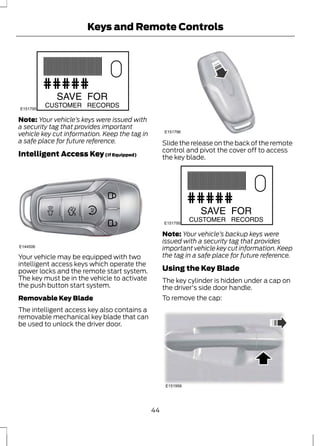 Keys and Remote Controls 
E151795 
Note: Your vehicle’s keys were issued with 
a security tag that provides important 
vehicle key cut information. Keep the tag in 
a safe place for future reference. 
Intelligent Access Key (If Equipped) 
E144506 
Your vehicle may be equipped with two 
intelligent access keys which operate the 
power locks and the remote start system. 
The key must be in the vehicle to activate 
the push button start system. 
Removable Key Blade 
The intelligent access key also contains a 
removable mechanical key blade that can 
be used to unlock the driver door. 
E151796 
Slide the release on the back of the remote 
control and pivot the cover off to access 
the key blade. 
E151795 
Note: Your vehicle’s backup keys were 
issued with a security tag that provides 
important vehicle key cut information. Keep 
the tag in a safe place for future reference. 
Using the Key Blade 
The key cylinder is hidden under a cap on 
the driver's side door handle. 
To remove the cap: 
E151956 
44 
 