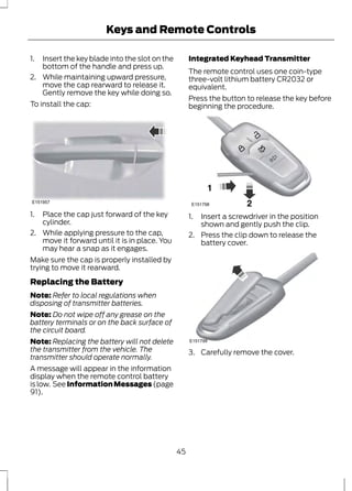 Keys and Remote Controls 
1. Insert the key blade into the slot on the 
bottom of the handle and press up. 
2. While maintaining upward pressure, 
move the cap rearward to release it. 
Gently remove the key while doing so. 
To install the cap: 
E151957 
1. Place the cap just forward of the key 
cylinder. 
2. While applying pressure to the cap, 
move it forward until it is in place. You 
may hear a snap as it engages. 
Make sure the cap is properly installed by 
trying to move it rearward. 
Replacing the Battery 
Note: Refer to local regulations when 
disposing of transmitter batteries. 
Note: Do not wipe off any grease on the 
battery terminals or on the back surface of 
the circuit board. 
Note: Replacing the battery will not delete 
the transmitter from the vehicle. The 
transmitter should operate normally. 
A message will appear in the information 
display when the remote control battery 
is low. See Information Messages (page 
91). 
Integrated Keyhead Transmitter 
The remote control uses one coin-type 
three-volt lithium battery CR2032 or 
equivalent. 
Press the button to release the key before 
beginning the procedure. 
E151798 
1. Insert a screwdriver in the position 
shown and gently push the clip. 
2. Press the clip down to release the 
battery cover. 
E151799 
3. Carefully remove the cover. 
45 
 
