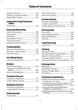 Table of Contents 
Keyless Starting............................................143 
Starting a Gasoline Engine.......................145 
Engine Block Heater....................................146 
Unique Driving Character-istics 
Start-Stop.......................................................148 
Fuel and Refueling 
Safety Precautions......................................150 
Fuel Quality......................................................151 
Refueling...........................................................151 
Running Out of Fuel.....................................152 
Fuel Consumption........................................154 
Emission Control System..........................154 
Transmission 
Manual Transmission..................................157 
Automatic Transmission...........................158 
Hill Start Assist...............................................161 
All-Wheel Drive 
Using All-Wheel Drive.................................163 
Brakes 
General Information....................................168 
Hints on Driving With Anti-Lock 
Brakes...........................................................168 
Electric Parking Brake.................................169 
Traction Control 
Principle of Operation.................................172 
Using Traction Control................................172 
Stability Control 
Principle of Operation.................................173 
Using Stability Control................................173 
Parking Aids 
Parking Aid......................................................174 
Active Park Assist.........................................176 
Rear View Camera........................................179 
Cruise Control 
Principle of Operation.................................183 
Using Cruise Control....................................183 
Using Adaptive Cruise Control................184 
Driving Aids 
Driver Alert......................................................190 
Lane Keeping System.................................193 
Blind Spot Monitor.......................................196 
Steering............................................................201 
Load Carrying 
Load Limit.......................................................202 
Towing 
Towing a Trailer.............................................210 
Recommended Towing Weights............210 
Essential Towing Checks...........................212 
Transporting the Vehicle............................214 
Towing the Vehicle on Four Wheels......214 
Driving Hints 
Breaking-In......................................................216 
Economical Driving......................................216 
Driving Through Water................................216 
Floor Mats........................................................217 
Customer Assistance 
Getting the Services You Need................219 
In California (U.S. Only)............................220 
The Better Business Bureau (BBB) Auto 
Line Program (U.S. Only).......................221 
Utilizing the Mediation/Arbitration 
Program (Canada Only)........................221 
Getting Assistance Outside the U.S. and 
Canada........................................................222 
3 
 