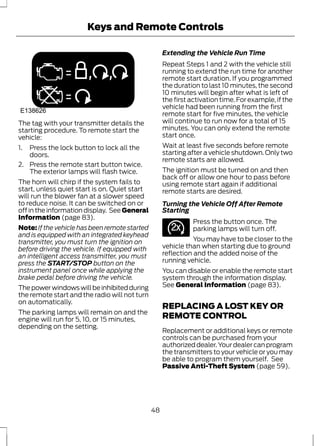 Keys and Remote Controls 
E138626 
The tag with your transmitter details the 
starting procedure. To remote start the 
vehicle: 
1. Press the lock button to lock all the 
doors. 
2. Press the remote start button twice. 
The exterior lamps will flash twice. 
The horn will chirp if the system fails to 
start, unless quiet start is on. Quiet start 
will run the blower fan at a slower speed 
to reduce noise. It can be switched on or 
off in the information display. See General 
Information (page 83). 
Note: If the vehicle has been remote started 
and is equipped with an integrated keyhead 
transmitter, you must turn the ignition on 
before driving the vehicle. If equipped with 
an intelligent access transmitter, you must 
press the START/STOP button on the 
instrument panel once while applying the 
brake pedal before driving the vehicle. 
The power windows will be inhibited during 
the remote start and the radio will not turn 
on automatically. 
The parking lamps will remain on and the 
engine will run for 5, 10, or 15 minutes, 
depending on the setting. 
Extending the Vehicle Run Time 
Repeat Steps 1 and 2 with the vehicle still 
running to extend the run time for another 
remote start duration. If you programmed 
the duration to last 10 minutes, the second 
10 minutes will begin after what is left of 
the first activation time. For example, if the 
vehicle had been running from the first 
remote start for five minutes, the vehicle 
will continue to run now for a total of 15 
minutes. You can only extend the remote 
start once. 
Wait at least five seconds before remote 
starting after a vehicle shutdown. Only two 
remote starts are allowed. 
The ignition must be turned on and then 
back off or allow one hour to pass before 
using remote start again if additional 
remote starts are desired. 
Turning the Vehicle Off After Remote 
Starting 
E138625 
Press the button once. The 
parking lamps will turn off. 
You may have to be closer to the 
vehicle than when starting due to ground 
reflection and the added noise of the 
running vehicle. 
You can disable or enable the remote start 
system through the information display. 
See General Information (page 83). 
REPLACING A LOST KEY OR 
REMOTE CONTROL 
Replacement or additional keys or remote 
controls can be purchased from your 
authorized dealer. Your dealer can program 
the transmitters to your vehicle or you may 
be able to program them yourself. See 
Passive Anti-Theft System (page 59). 
48 
 