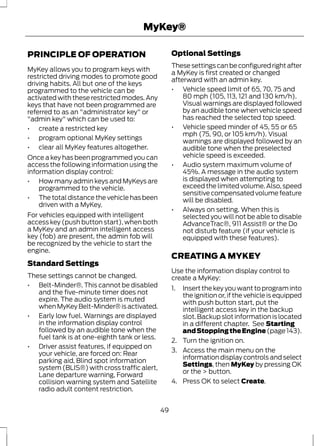 MyKey® 
PRINCIPLE OF OPERATION 
MyKey allows you to program keys with 
restricted driving modes to promote good 
driving habits. All but one of the keys 
programmed to the vehicle can be 
activated with these restricted modes. Any 
keys that have not been programmed are 
referred to as an "administrator key" or 
"admin key" which can be used to: 
• create a restricted key 
• program optional MyKey settings 
• clear all MyKey features altogether. 
Once a key has been programmed you can 
access the following information using the 
information display control: 
• How many admin keys and MyKeys are 
programmed to the vehicle. 
• The total distance the vehicle has been 
driven with a MyKey. 
For vehicles equipped with intelligent 
access key (push button start), when both 
a MyKey and an admin intelligent access 
key (fob) are present, the admin fob will 
be recognized by the vehicle to start the 
engine. 
Standard Settings 
These settings cannot be changed. 
• Belt-Minder®. This cannot be disabled 
and the five-minute timer does not 
expire. The audio system is muted 
when MyKey Belt-Minder® is activated. 
• Early low fuel. Warnings are displayed 
in the information display control 
followed by an audible tone when the 
fuel tank is at one-eighth tank or less. 
• Driver assist features, if equipped on 
your vehicle, are forced on: Rear 
parking aid, Blind spot information 
system (BLIS®) with cross traffic alert, 
Lane departure warning, Forward 
collision warning system and Satellite 
radio adult content restriction. 
Optional Settings 
These settings can be configured right after 
a MyKey is first created or changed 
afterward with an admin key. 
• Vehicle speed limit of 65, 70, 75 and 
80 mph (105, 113, 121 and 130 km/h). 
Visual warnings are displayed followed 
by an audible tone when vehicle speed 
has reached the selected top speed. 
• Vehicle speed minder of 45, 55 or 65 
mph (75, 90, or 105 km/h). Visual 
warnings are displayed followed by an 
audible tone when the preselected 
vehicle speed is exceeded. 
• Audio system maximum volume of 
45%. A message in the audio system 
is displayed when attempting to 
exceed the limited volume. Also, speed 
sensitive compensated volume feature 
will be disabled. 
• Always on setting. When this is 
selected you will not be able to disable 
AdvanceTrac®, 911 Assist® or the Do 
not disturb feature (if your vehicle is 
equipped with these features). 
CREATING A MYKEY 
Use the information display control to 
create a MyKey: 
1. Insert the key you want to program into 
the ignition or, if the vehicle is equipped 
with push button start, put the 
intelligent access key in the backup 
slot. Backup slot information is located 
in a different chapter. See Starting 
and Stopping the Engine (page 143). 
2. Turn the ignition on. 
3. Access the main menu on the 
information display controls and select 
Settings, then MyKey by pressing OK 
or the > button. 
4. Press OK to select Create. 
49 
 