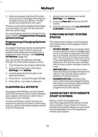 MyKey® 
5. When prompted, hold the OK button 
until you see a message informing you 
to label this key as a MyKey. The key 
will be restricted at the next start. 
The key is successfully programmed. Make 
sure you label it so you can distinguish it 
from the admin keys. 
You can program optional settings for the 
key(s). Refer to Programming/Changing 
optional settings. 
Programming/Changing Optional 
Settings 
All programmed keys can be cleared within 
the same key cycle in which a key was 
programmed, otherwise an admin key is 
required to clear the keys. See Clearing 
All MyKeys (page 50). 
You can access the optional settings 
through the information display control. 
1. Turn the ignition on using an admin key. 
2. Access the main menu and select 
Settings, then MyKey. 
3. Use the arrow buttons to get to an 
optional feature. 
4. Press OK or > to scroll through settings. 
5. Press OK or > to make a selection. 
CLEARING ALL MYKEYS 
All programmed MyKeys can be cleared 
within the same key cycle in which a MyKey 
was created, otherwise an admin key is 
required to clear the keys. 
To clear all MyKeys (which removes all 
restrictions and returns them to admin key 
status), use the information display control 
to do the following: 
1. Access the main menu and select 
Settings, then MyKey. 
2. Scroll to Clear All and press the OK 
button. 
3. Hold the OK button until ALL MYKEYS 
CLEARED is displayed. 
CHECKING MYKEY SYSTEM 
STATUS 
The information display control displays 
information about keys programmed to 
the vehicle: 
• MYKEY MILES: Tracks mileage when 
a restricted key is used. If mileage does 
not accumulate as expected, then the 
key is not being used by the intended 
user. The only way to reset this to zero 
is by clearing MyKeys. If the mileage is 
lower than the last time you checked, 
then the key system has been recently 
reset. 
• #MYKEY(S): Indicates how many 
restricted keys are programmed to the 
vehicle. Can also be used to detect 
deletion of a restricted key. 
• #ADMIN KEY(S): Indicates how 
many admin keys are programmed to 
the vehicle. Can also be used to detect 
if an additional key has been 
programmed to the vehicle. 
USING MYKEY WITH REMOTE 
START SYSTEMS 
MyKey is NOT compatible with 
non-Ford-approved aftermarket remote 
start systems. If you choose to install a 
remote start system please see your Ford 
authorized dealer for a Ford-approved 
remote start system. 
50 
 
