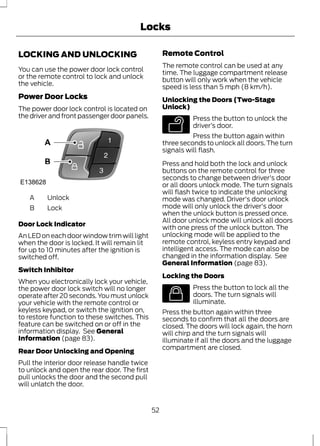 Locks 
LOCKING AND UNLOCKING 
You can use the power door lock control 
or the remote control to lock and unlock 
the vehicle. 
Power Door Locks 
The power door lock control is located on 
the driver and front passenger door panels. 
E138628 
A Unlock 
B Lock 
Door Lock Indicator 
An LED on each door window trim will light 
when the door is locked. It will remain lit 
for up to 10 minutes after the ignition is 
switched off. 
Switch Inhibitor 
When you electronically lock your vehicle, 
the power door lock switch will no longer 
operate after 20 seconds. You must unlock 
your vehicle with the remote control or 
keyless keypad, or switch the ignition on, 
to restore function to these switches. This 
feature can be switched on or off in the 
information display. See General 
Information (page 83). 
Rear Door Unlocking and Opening 
Pull the interior door release handle twice 
to unlock and open the rear door. The first 
pull unlocks the door and the second pull 
will unlatch the door. 
Remote Control 
The remote control can be used at any 
time. The luggage compartment release 
button will only work when the vehicle 
speed is less than 5 mph (8 km/h). 
Unlocking the Doors (Two-Stage 
Unlock) 
E138629 
Press the button to unlock the 
driver’s door. 
Press the button again within 
three seconds to unlock all doors. The turn 
signals will flash. 
Press and hold both the lock and unlock 
buttons on the remote control for three 
seconds to change between driver's door 
or all doors unlock mode. The turn signals 
will flash twice to indicate the unlocking 
mode was changed. Driver's door unlock 
mode will only unlock the driver's door 
when the unlock button is pressed once. 
All door unlock mode will unlock all doors 
with one press of the unlock button. The 
unlocking mode will be applied to the 
remote control, keyless entry keypad and 
intelligent access. The mode can also be 
changed in the information display. See 
General Information (page 83). 
Locking the Doors 
E138623 
Press the button to lock all the 
doors. The turn signals will 
illuminate. 
Press the button again within three 
seconds to confirm that all the doors are 
closed. The doors will lock again, the horn 
will chirp and the turn signals will 
illuminate if all the doors and the luggage 
compartment are closed. 
52 
 
