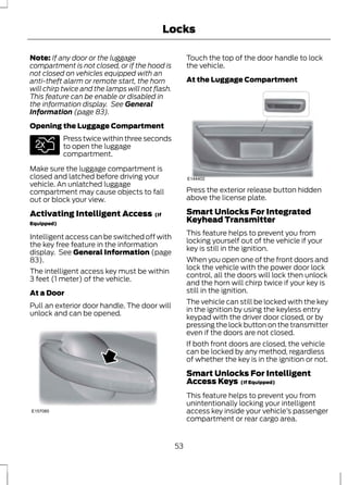 Locks 
Note: If any door or the luggage 
compartment is not closed, or if the hood is 
not closed on vehicles equipped with an 
anti-theft alarm or remote start, the horn 
will chirp twice and the lamps will not flash. 
This feature can be enable or disabled in 
the information display. See General 
Information (page 83). 
Opening the Luggage Compartment 
E138630 
Press twice within three seconds 
to open the luggage 
compartment. 
Make sure the luggage compartment is 
closed and latched before driving your 
vehicle. An unlatched luggage 
compartment may cause objects to fall 
out or block your view. 
Activating Intelligent Access (If 
Equipped) 
Intelligent access can be switched off with 
the key free feature in the information 
display. See General Information (page 
83). 
The intelligent access key must be within 
3 feet (1 meter) of the vehicle. 
At a Door 
Pull an exterior door handle. The door will 
unlock and can be opened. 
E157085 
Touch the top of the door handle to lock 
the vehicle. 
At the Luggage Compartment 
E144402 
Press the exterior release button hidden 
above the license plate. 
Smart Unlocks For Integrated 
Keyhead Transmitter 
This feature helps to prevent you from 
locking yourself out of the vehicle if your 
key is still in the ignition. 
When you open one of the front doors and 
lock the vehicle with the power door lock 
control, all the doors will lock then unlock 
and the horn will chirp twice if your key is 
still in the ignition. 
The vehicle can still be locked with the key 
in the ignition by using the keyless entry 
keypad with the driver door closed, or by 
pressing the lock button on the transmitter 
even if the doors are not closed. 
If both front doors are closed, the vehicle 
can be locked by any method, regardless 
of whether the key is in the ignition or not. 
Smart Unlocks For Intelligent 
Access Keys (If Equipped) 
This feature helps to prevent you from 
unintentionally locking your intelligent 
access key inside your vehicle’s passenger 
compartment or rear cargo area. 
53 
 