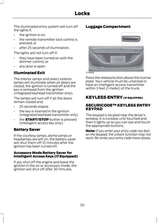 Locks 
The illuminated entry system will turn off 
the lights if: 
• the ignition is on, 
• the remote transmitter lock control is 
pressed, or 
• after 25 seconds of illumination. 
The lights will not turn off if: 
• they have been turned on with the 
dimmer control, or 
• any door is open. 
Illuminated Exit 
The interior lamps and select exterior 
lamps will illuminate when all doors are 
closed, the ignition is turned off and the 
key is removed from the ignition 
(integrated keyhead transmitter only). 
The lamps will turn off if all the doors 
remain closed and: 
• 25 seconds elapse 
• the key is inserted in the ignition 
(integrated keyhead transmitter only) 
• the START/STOP button is pressed 
(intelligent access key only). 
Battery Saver 
If the courtesy lamps, dome lamps or 
headlamps are left on, the battery saver 
will shut them off 10 minutes after the 
ignition has been turned off. 
Accessory Mode Battery Saver for 
Intelligent Access Keys (If Equipped) 
If you shut off the engine and leave the 
ignition in the on or accessory mode, the 
ignition will shut off after 30 minutes. 
Luggage Compartment 
E144402 
Press the release button above the license 
plate. Your vehicle must be unlocked or 
have an intelligent access transmitter 
within 3 feet (1 meter) of the trunk. 
KEYLESS ENTRY (IF EQUIPPED) 
SECURICODE™ KEYLESS ENTRY 
KEYPAD 
The keypad is located near the driver’s 
window. It is invisible until touched and 
then it lights up so you can see and touch 
the appropriate buttons. 
Note: If you enter your entry code too fast 
on the keypad, the unlock function may not 
work. Re-enter your entry code more slowly. 
55 
 