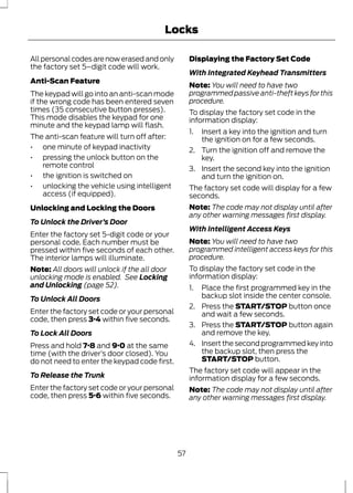 Locks 
All personal codes are now erased and only 
the factory set 5–digit code will work. 
Anti-Scan Feature 
The keypad will go into an anti-scan mode 
if the wrong code has been entered seven 
times (35 consecutive button presses). 
This mode disables the keypad for one 
minute and the keypad lamp will flash. 
The anti-scan feature will turn off after: 
• one minute of keypad inactivity 
• pressing the unlock button on the 
remote control 
• the ignition is switched on 
• unlocking the vehicle using intelligent 
access (if equipped). 
Unlocking and Locking the Doors 
To Unlock the Driver’s Door 
Enter the factory set 5-digit code or your 
personal code. Each number must be 
pressed within five seconds of each other. 
The interior lamps will illuminate. 
Note: All doors will unlock if the all door 
unlocking mode is enabled. See Locking 
and Unlocking (page 52). 
To Unlock All Doors 
Enter the factory set code or your personal 
code, then press 3·4 within five seconds. 
To Lock All Doors 
Press and hold 7·8 and 9·0 at the same 
time (with the driver’s door closed). You 
do not need to enter the keypad code first. 
To Release the Trunk 
Enter the factory set code or your personal 
code, then press 5·6 within five seconds. 
Displaying the Factory Set Code 
With Integrated Keyhead Transmitters 
Note: You will need to have two 
programmed passive anti-theft keys for this 
procedure. 
To display the factory set code in the 
information display: 
1. Insert a key into the ignition and turn 
the ignition on for a few seconds. 
2. Turn the ignition off and remove the 
key. 
3. Insert the second key into the ignition 
and turn the ignition on. 
The factory set code will display for a few 
seconds. 
Note: The code may not display until after 
any other warning messages first display. 
With Intelligent Access Keys 
Note: You will need to have two 
programmed intelligent access keys for this 
procedure. 
To display the factory set code in the 
information display: 
1. Place the first programmed key in the 
backup slot inside the center console. 
2. Press the START/STOP button once 
and wait a few seconds. 
3. Press the START/STOP button again 
and remove the key. 
4. Insert the second programmed key into 
the backup slot, then press the 
START/STOP button. 
The factory set code will appear in the 
information display for a few seconds. 
Note: The code may not display until after 
any other warning messages first display. 
57 
 