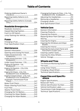 Table of Contents 
Ordering Additional Owner's 
Literature.....................................................223 
Reporting Safety Defects (U.S. 
Only).............................................................223 
Reporting Safety Defects (Canada 
Only).............................................................224 
Roadside Emergencies 
Roadside Assistance..................................225 
Hazard Warning Flashers..........................226 
Fuel Cut-Off Switch....................................226 
Jump-Starting the Vehicle.......................226 
Fuses 
Changing a Fuse...........................................229 
Fuse Specification Chart..........................229 
Maintenance 
General Information...................................239 
Opening and Closing the Hood..............239 
Under Hood Overview - 1.6L 
EcoBoost®................................................240 
Under Hood Overview - 2.0L 
EcoBoost®..................................................241 
Under Hood Overview - 2.5L...................242 
Engine Oil Dipstick - 1.6L 
EcoBoost®.................................................243 
Engine Oil Dipstick - 2.5L/2.0L 
EcoBoost®.................................................243 
Engine Oil Check - 2.5L/1.6L 
EcoBoost®/2.0L EcoBoost®..............243 
Engine Coolant Check - 2.5L/1.6L 
EcoBoost®/2.0L EcoBoost®..............244 
Automatic Transmission Fluid 
Check............................................................247 
Brake Fluid Check........................................247 
Power Steering Fluid Check.....................247 
Fuel Filter........................................................248 
Washer Fluid Check....................................248 
Changing the 12V Battery.........................248 
Checking the Wiper Blades.....................249 
Changing the Wiper Blades.....................249 
Changing the Engine Air Filter - 2.5L/1.6L 
EcoBoost®/2.0L EcoBoost®.............250 
Adjusting the Headlamps..........................251 
Removing a Headlamp..............................252 
Changing a Bulb...........................................252 
Bulb Specification Chart...........................253 
Vehicle Care 
General Information...................................255 
Cleaning Products.......................................255 
Cleaning the Exterior..................................255 
Repairing Minor Paint Damage..............256 
Waxing.............................................................256 
Cleaning the Engine....................................256 
Cleaning the Windows and Wiper 
Blades..........................................................257 
Cleaning the Interior....................................257 
Cleaning the Instrument Panel and 
Instrument Cluster Lens.......................258 
Cleaning Leather Seats.............................258 
Cleaning the Alloy Wheels.......................259 
Vehicle Storage............................................259 
Wheels and Tires 
Tire Pressure Monitoring System...........262 
Tire Care..........................................................265 
Using Snow Chains....................................280 
Changing a Road Wheel...........................280 
Technical Specifications...........................284 
Capacities and Specific-ations 
Engine Specifications................................286 
Motorcraft Parts..........................................286 
Vehicle Identification Number...............288 
Vehicle Certification Label.......................288 
Transmission Code Designation............289 
Technical Specifications..........................290 
4 
 