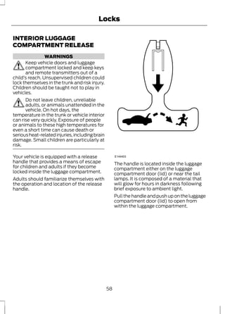 INTERIOR LUGGAGE 
COMPARTMENT RELEASE 
WARNINGS 
Locks 
Keep vehicle doors and luggage 
compartment locked and keep keys 
and remote transmitters out of a 
child’s reach. Unsupervised children could 
lock themselves in the trunk and risk injury. 
Children should be taught not to play in 
vehicles. 
Do not leave children, unreliable 
adults, or animals unattended in the 
vehicle. On hot days, the 
temperature in the trunk or vehicle interior 
can rise very quickly. Exposure of people 
or animals to these high temperatures for 
even a short time can cause death or 
serious heat-related injuries, including brain 
damage. Small children are particularly at 
risk. 
Your vehicle is equipped with a release 
handle that provides a means of escape 
for children and adults if they become 
locked inside the luggage compartment. 
Adults should familiarize themselves with 
the operation and location of the release 
handle. 
E144403 
The handle is located inside the luggage 
compartment either on the luggage 
compartment door (lid) or near the tail 
lamps. It is composed of a material that 
will glow for hours in darkness following 
brief exposure to ambient light. 
Pull the handle and push up on the luggage 
compartment door (lid) to open from 
within the luggage compartment. 
58 
 