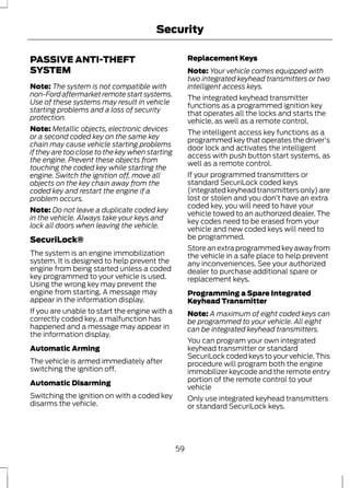 PASSIVE ANTI-THEFT 
SYSTEM 
Security 
Note: The system is not compatible with 
non-Ford aftermarket remote start systems. 
Use of these systems may result in vehicle 
starting problems and a loss of security 
protection. 
Note: Metallic objects, electronic devices 
or a second coded key on the same key 
chain may cause vehicle starting problems 
if they are too close to the key when starting 
the engine. Prevent these objects from 
touching the coded key while starting the 
engine. Switch the ignition off, move all 
objects on the key chain away from the 
coded key and restart the engine if a 
problem occurs. 
Note: Do not leave a duplicate coded key 
in the vehicle. Always take your keys and 
lock all doors when leaving the vehicle. 
SecuriLock® 
The system is an engine immobilization 
system. It is designed to help prevent the 
engine from being started unless a coded 
key programmed to your vehicle is used. 
Using the wrong key may prevent the 
engine from starting. A message may 
appear in the information display. 
If you are unable to start the engine with a 
correctly coded key, a malfunction has 
happened and a message may appear in 
the information display. 
Automatic Arming 
The vehicle is armed immediately after 
switching the ignition off. 
Automatic Disarming 
Switching the ignition on with a coded key 
disarms the vehicle. 
Replacement Keys 
Note: Your vehicle comes equipped with 
two integrated keyhead transmitters or two 
intelligent access keys. 
The integrated keyhead transmitter 
functions as a programmed ignition key 
that operates all the locks and starts the 
vehicle, as well as a remote control. 
The intelligent access key functions as a 
programmed key that operates the driver's 
door lock and activates the intelligent 
access with push button start systems, as 
well as a remote control. 
If your programmed transmitters or 
standard SecuriLock coded keys 
(integrated keyhead transmitters only) are 
lost or stolen and you don’t have an extra 
coded key, you will need to have your 
vehicle towed to an authorized dealer. The 
key codes need to be erased from your 
vehicle and new coded keys will need to 
be programmed. 
Store an extra programmed key away from 
the vehicle in a safe place to help prevent 
any inconveniences. See your authorized 
dealer to purchase additional spare or 
replacement keys. 
Programming a Spare Integrated 
Keyhead Transmitter 
Note: A maximum of eight coded keys can 
be programmed to your vehicle. All eight 
can be integrated keyhead transmitters. 
You can program your own integrated 
keyhead transmitter or standard 
SecuriLock coded keys to your vehicle. This 
procedure will program both the engine 
immobilizer keycode and the remote entry 
portion of the remote control to your 
vehicle 
Only use integrated keyhead transmitters 
or standard SecuriLock keys. 
59 
 