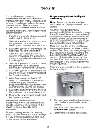 Security 
You must have two previously 
programmed coded keys and the new 
unprogrammed key readily accessible. See 
your authorized dealer to have the spare 
key programmed if two previously 
programmed coded keys are not available. 
Read and understand the entire procedure 
before you begin. 
1. Insert the first previously programmed 
coded key into the ignition. 
2. Switch the ignition from off to on. Keep 
the ignition on for at least three 
seconds, but no more than 10 seconds. 
3. Switch the ignition off and remove the 
first coded key from the ignition. 
4. After three seconds but within 10 
seconds of switching the ignition off, 
insert the second previously coded key 
into the ignition. 
5. Switch the ignition from off to on. Keep 
the ignition on for at least three 
seconds, but no more than 10 seconds. 
6. Switch the ignition off and remove the 
second previously programmed coded 
key from the ignition. 
7. After three seconds but within 10 
seconds of switching the ignition off 
and removing the previously 
programmed coded key, insert the new 
unprogrammed key into the ignition. 
8. Switch the ignition from off to on. Keep 
the ignition on for at least six seconds. 
9. Remove the newly programmed coded 
key from the ignition. 
If the key has been successfully 
programmed it will start the engine and 
operate the remote entry system (if the 
new key is an integrated keyhead 
transmitter). 
If it was not programmed successfully, 
wait 10 seconds and repeat Steps 1 through 
8. If you are still unsuccessful, take your 
vehicle to your authorized dealer. 
Programming a Spare Intelligent 
Access Key 
Note: A maximum for four intelligent 
access keys can be programmed to your 
vehicle. 
You must have two previously 
programmed intelligent access keys inside 
the vehicle and the new unprogrammed 
intelligent access keys readily accessible. 
See your authorized dealer to have the 
spare key programmed if two previously 
programmed keys are not available. 
Make sure that the vehicle is off before 
beginning this procedure. Make sure that 
all doors are closed before beginning and 
that they remain closed throughout the 
procedure. Perform all steps within 30 
seconds of starting the sequence. Stop 
and wait for at least one minute before 
starting again if any steps are performed 
out of sequence. 
Read and understand the entire procedure 
before you begin. 
E147165 
1. Place a programmed intelligent access 
key in the backup slot in the center 
console. 
2. Wait 5 seconds, then press the 
START/STOP button. 
3. Remove the intelligent access key. 
60 
 
