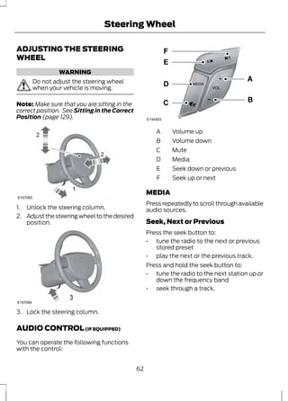 Steering Wheel 
ADJUSTING THE STEERING 
WHEEL 
WARNING 
Do not adjust the steering wheel 
when your vehicle is moving. 
Note: Make sure that you are sitting in the 
correct position. See Sitting in the Correct 
Position (page 129). 
2 
2 
1 
E157083 
1. Unlock the steering column. 
2. Adjust the steering wheel to the desired 
position. 
E157084 
3. Lock the steering column. 
AUDIO CONTROL (IF EQUIPPED) 
You can operate the following functions 
with the control: 
E144503 
A Volume up 
B Volume down 
C Mute 
D Media 
E Seek down or previous 
F Seek up or next 
MEDIA 
Press repeatedly to scroll through available 
audio sources. 
Seek, Next or Previous 
Press the seek button to: 
• tune the radio to the next or previous 
stored preset 
• play the next or the previous track. 
Press and hold the seek button to: 
• tune the radio to the next station up or 
down the frequency band 
• seek through a track. 
62 
 