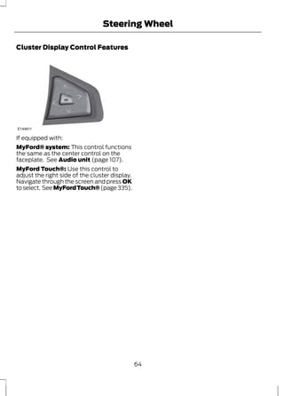 Steering Wheel 
Cluster Display Control Features 
E144811 
If equipped with: 
MyFord® system: This control functions 
the same as the center control on the 
faceplate. See Audio unit (page 107). 
MyFord Touch®: Use this control to 
adjust the right side of the cluster display. 
Navigate through the screen and press OK 
to select. See MyFord Touch® (page 335). 
64 
 