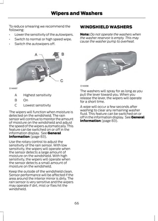 Wipers and Washers 
To reduce smearing we recommend the 
following: 
• Lower the sensitivity of the autowipers. 
• Switch to normal or high speed wipe. 
• Switch the autowipers off. 
E144497 
A Highest sensitivity 
B On 
C Lowest sensitivity 
The wipers will function when moisture is 
detected on the windshield. The rain 
sensor will continue to monitor the amount 
of moisture on the windshield and adjust 
the speed of the wipers automatically. This 
feature can be switched on or off in the 
information display. See General 
Information (page 83). 
Use the rotary control to adjust the 
sensitivity of the rain sensor. With low 
sensitivity, the wipers will operate when 
the sensor detects a large amount of 
moisture on the windshield. With high 
sensitivity, the wipers will operate when 
the sensor detects a small amount of 
moisture on the windshield. 
Keep the outside of the windshield clean. 
Sensor performance will be affected if the 
area around the interior mirror is dirty. The 
rain sensor is very sensitive and the wipers 
may operate if dirt, mist or flies hit the 
windshield. 
WINDSHIELD WASHERS 
Note: Do not operate the washers when 
the washer reservoir is empty. This may 
cause the washer pump to overheat. 
E144498 
The washers will spray for as long as you 
pull the lever toward you. When you 
release the lever, the wipers will operate 
for a short time. 
A wipe will occur a few seconds after 
washing to clear any remaining washer 
fluid. This feature can be switched on or 
off in the information display. See General 
Information (page 83). 
66 
 