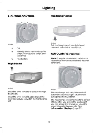 LIGHTING CONTROL 
E142449 
A Off 
Lighting 
Parking lamps, instrument panel 
lamps, license plate lamps and 
tail lamps 
B 
C Headlamps 
High Beams 
E130140 
Push the lever forward to switch the high 
beams on. 
Push the lever forward again or pull the 
lever toward you to switch the high beams 
off. 
Headlamp Flasher 
E142450 
Pull the lever toward you slightly and 
release it to flash the headlamps. 
AUTOLAMPS (IF EQUIPPED) 
Note: It may be necessary to switch your 
headlamps on manually in severe weather 
conditions. 
E142451 
The headlamps will switch on and off 
automatically in low light situations or 
during inclement weather. 
The headlamps will remain on for a period 
of time after you switch the ignition off. 
You can adjust the time delay using the 
information display controls. See 
Information Displays (page 83). 
67 
 