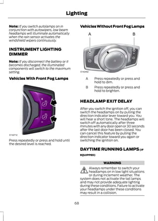 Lighting 
Note: If you switch autolamps on in 
conjunction with autowipers, low beam 
headlamps will illuminate automatically 
when the rain sensor activates the 
windshield wipers continuously. 
INSTRUMENT LIGHTING 
DIMMER 
Note: If you disconnect the battery or it 
becomes discharged, the illuminated 
components will switch to the maximum 
setting. 
Vehicles With Front Fog Lamps 
E132712 
Press repeatedly or press and hold until 
the desired level is reached. 
Vehicles Without Front Fog Lamps 
A B 
A 
E142452 
Press repeatedly or press and 
hold to dim. 
A 
Press repeatedly or press and 
hold to brighten. 
B 
HEADLAMP EXIT DELAY 
After you switch the ignition off, you can 
switch the headlamps on by pulling the 
direction indicator lever toward you. You 
will hear a short tone. The headlamps will 
switch off automatically after three 
minutes with any door open or 30 seconds 
after the last door has been closed. You 
can cancel this feature by pulling the 
direction indicator toward you again or 
switching the ignition on. 
DAYTIME RUNNING LAMPS (IF 
EQUIPPED) 
WARNING 
Always remember to switch your 
headlamps on in low light situations 
or during inclement weather. The 
system does not activate the tail lamps 
and may not provide adequate lighting 
during these conditions. Failure to activate 
your headlamps under these conditions 
may result in a collision. 
68 
 
