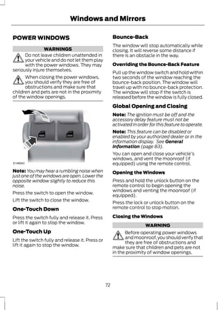 POWER WINDOWS 
Windows and Mirrors 
WARNINGS 
Do not leave children unattended in 
your vehicle and do not let them play 
with the power windows. They may 
seriously injure themselves. 
When closing the power windows, 
you should verify they are free of 
obstructions and make sure that 
children and pets are not in the proximity 
of the window openings. 
E146043 
Note: You may hear a rumbling noise when 
just one of the windows are open. Lower the 
opposite window slightly to reduce this 
noise. 
Press the switch to open the window. 
Lift the switch to close the window. 
One-Touch Down 
Press the switch fully and release it. Press 
or lift it again to stop the window. 
One-Touch Up 
Lift the switch fully and release it. Press or 
lift it again to stop the window. 
Bounce-Back 
The window will stop automatically while 
closing. It will reverse some distance if 
there is an obstacle in the way. 
Overriding the Bounce-Back Feature 
Pull up the window switch and hold within 
two seconds of the window reaching the 
bounce-back position. The window will 
travel up with no bounce-back protection. 
The window will stop if the switch is 
released before the window is fully closed. 
Global Opening and Closing 
Note: The ignition must be off and the 
accessory delay feature must not be 
activated in order for this feature to operate. 
Note: This feature can be disabled or 
enabled by your authorized dealer or in the 
information display. See General 
Information (page 83). 
You can open and close your vehicle's 
windows, and vent the moonroof (if 
equipped) using the remote control. 
Opening the Windows 
Press and hold the unlock button on the 
remote control to begin opening the 
windows and venting the moonroof (if 
equipped). 
Press the lock or unlock button on the 
remote control to stop motion. 
Closing the Windows 
WARNING 
Before operating power windows 
and moonroof, you should verify that 
they are free of obstructions and 
make sure that children and pets are not 
in the proximity of window openings. 
72 
 