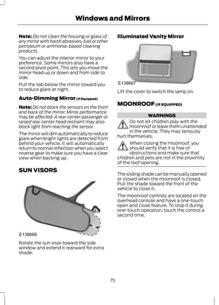 Windows and Mirrors 
Note: Do not clean the housing or glass of 
any mirror with harsh abrasives, fuel or other 
petroleum or ammonia-based cleaning 
products. 
You can adjust the interior mirror to your 
preference. Some mirrors also have a 
second pivot point. This lets you move the 
mirror head up or down and from side to 
side. 
Pull the tab below the mirror toward you 
to reduce glare at night. 
Auto-Dimming Mirror (If Equipped) 
Note:Do not block the sensors on the front 
and back of the mirror. Mirror performance 
may be affected. A rear center passenger or 
raised rear center head restraint may also 
block light from reaching the sensor. 
The mirror will dim automatically to reduce 
glare when bright lights are detected from 
behind your vehicle. It will automatically 
return to normal reflection when you select 
reverse gear to make sure you have a clear 
view when backing up. 
SUN VISORS 
E138666 
Rotate the sun visor toward the side 
window and extend it rearward for extra 
shade. 
Illuminated Vanity Mirror 
E138667 
Lift the cover to switch the lamp on. 
MOONROOF (IF EQUIPPED) 
WARNINGS 
Do not let children play with the 
moonroof or leave them unattended 
in the vehicle. They may seriously 
hurt themselves. 
When closing the moonroof, you 
should verify that it is free of 
obstructions and make sure that 
children and pets are not in the proximity 
of the roof opening. 
The sliding shade can be manually opened 
or closed when the moonroof is closed. 
Pull the shade toward the front of the 
vehicle to close it. 
The moonroof controls are located on the 
overhead console and have a one-touch 
open and close feature. To stop it during 
one-touch operation, touch the control a 
second time. 
75 
 