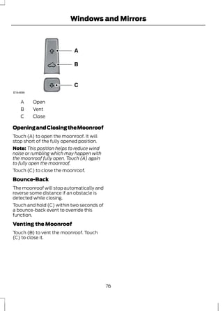 E144499 
A Open 
B Vent 
C Close 
Windows and Mirrors 
Opening and Closing the Moonroof 
Touch (A) to open the moonroof. It will 
stop short of the fully opened position. 
Note: This position helps to reduce wind 
noise or rumbling which may happen with 
the moonroof fully open. Touch (A) again 
to fully open the moonroof. 
Touch (C) to close the moonroof. 
Bounce-Back 
The moonroof will stop automatically and 
reverse some distance if an obstacle is 
detected while closing. 
Touch and hold (C) within two seconds of 
a bounce-back event to override this 
function. 
Venting the Moonroof 
Touch (B) to vent the moonroof. Touch 
(C) to close it. 
76 
 