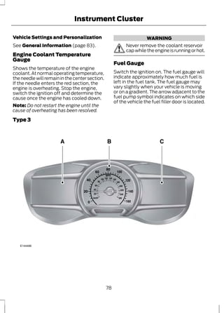 Instrument Cluster 
Vehicle Settings and Personalization 
See General Information (page 83). 
Engine Coolant Temperature 
Gauge 
Shows the temperature of the engine 
coolant. At normal operating temperature, 
the needle will remain in the center section. 
If the needle enters the red section, the 
engine is overheating. Stop the engine, 
switch the ignition off and determine the 
cause once the engine has cooled down. 
Note: Do not restart the engine until the 
cause of overheating has been resolved. 
WARNING 
Never remove the coolant reservoir 
cap while the engine is running or hot. 
Fuel Gauge 
Switch the ignition on. The fuel gauge will 
indicate approximately how much fuel is 
left in the fuel tank. The fuel gauge may 
vary slightly when your vehicle is moving 
or on a gradient. The arrow adjacent to the 
fuel pump symbol indicates on which side 
of the vehicle the fuel filler door is located. 
Type 3 
E144486 
78 
 