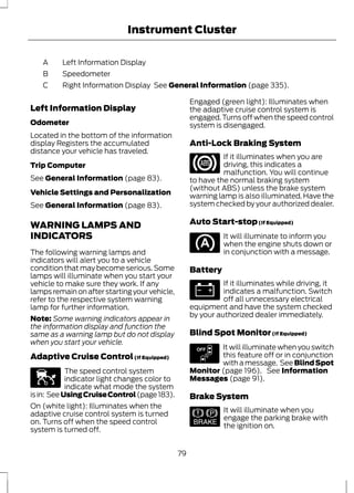 Instrument Cluster 
A Left Information Display 
B Speedometer 
C Right Information Display See General Information (page 335). 
Left Information Display 
Odometer 
Located in the bottom of the information 
display Registers the accumulated 
distance your vehicle has traveled. 
Trip Computer 
See General Information (page 83). 
Vehicle Settings and Personalization 
See General Information (page 83). 
WARNING LAMPS AND 
INDICATORS 
The following warning lamps and 
indicators will alert you to a vehicle 
condition that may become serious. Some 
lamps will illuminate when you start your 
vehicle to make sure they work. If any 
lamps remain on after starting your vehicle, 
refer to the respective system warning 
lamp for further information. 
Note: Some warning indicators appear in 
the information display and function the 
same as a warning lamp but do not display 
when you start your vehicle. 
Adaptive Cruise Control (If Equipped) 
E144524 
The speed control system 
indicator light changes color to 
indicate what mode the system 
is in: See Using Cruise Control (page 183). 
On (white light): Illuminates when the 
adaptive cruise control system is turned 
on. Turns off when the speed control 
system is turned off. 
Engaged (green light): Illuminates when 
the adaptive cruise control system is 
engaged. Turns off when the speed control 
system is disengaged. 
Anti-Lock Braking System 
If it illuminates when you are 
driving, this indicates a 
malfunction. You will continue 
to have the normal braking system 
(without ABS) unless the brake system 
warning lamp is also illuminated. Have the 
system checked by your authorized dealer. 
Auto Start-stop (If Equipped) 
It will illuminate to inform you 
when the engine shuts down or 
in conjunction with a message. 
Battery 
If it illuminates while driving, it 
indicates a malfunction. Switch 
off all unnecessary electrical 
equipment and have the system checked 
by your authorized dealer immediately. 
Blind Spot Monitor (If Equipped) 
E151262 
It will illuminate when you switch 
this feature off or in conjunction 
with a message. See Blind Spot 
Monitor (page 196). See Information 
Messages (page 91). 
Brake System 
E144522 
It will illuminate when you 
engage the parking brake with 
the ignition on. 
79 
 