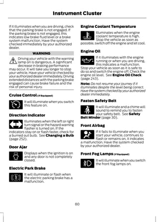 Instrument Cluster 
If it illuminates when you are driving, check 
that the parking brake is not engaged. If 
the parking brake is not engaged, this 
indicates low brake fluid level or a brake 
system malfunction. Have the system 
checked immediately by your authorized 
dealer. 
WARNING 
Driving your vehicle with the warning 
lamp on is dangerous. A significant 
decrease in braking performance 
may occur. It will take you longer to stop 
your vehicle. Have your vehicle checked by 
your authorized dealer immediately. Driving 
extended distances with the parking brake 
engaged can cause brake failure and the 
risk of personal injury. 
Cruise Control (If Equipped) 
E71340 
It will illuminate when you switch 
this feature on. 
Direction Indicator 
Illuminates when the left or right 
turn signal or the hazard warning 
flasher is turned on. If the 
indicators stay on or flash faster, check for 
a burned out bulb. See Changing a Bulb 
(page 252). 
Door Ajar 
Displays when the ignition is on 
and any door is not completely 
closed. 
Electric Park Brake 
E146190 
It will illuminate or flash when 
the electric parking brake has a 
malfunction. 
Engine Coolant Temperature 
Illuminates when the engine 
coolant temperature is high. 
Stop the vehicle as soon as 
possible, switch off the engine and let cool. 
Engine Oil 
If it illuminates with the engine 
running or when you are driving, 
this indicates a malfunction. 
Stop your vehicle as soon as it is safe to 
do so and switch the engine off. Check the 
engine oil level. See Engine Oil Check 
(page 243). 
Note: Do not resume your journey if it 
illuminates despite the level being correct. 
Have the system checked by your authorized 
dealer immediately. 
Fasten Safety Belt 
It will illuminate and a chime will 
sound to remind you to fasten 
your safety belt. See Safety 
Belt Minder (page 30). 
Front Airbag 
If it fails to illuminate when you 
start your vehicle, continues to 
flash or remains on, it indicates 
a malfunction. Have the system checked 
by your authorized dealer. 
Front Fog Lamps (If Equipped) 
It will illuminate when you switch 
the front fog lamps on. 
80 
 