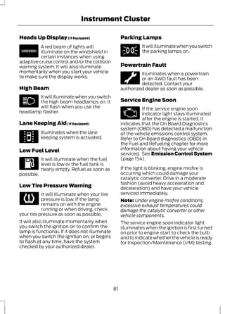 Instrument Cluster 
Heads Up Display (If Equipped) 
E156133 
A red beam of lights will 
illuminate on the windshield in 
certain instances when using 
adaptive cruise control and/or the collision 
warning system. It will also illuminate 
momentarily when you start your vehicle 
to make sure the display works. 
High Beam 
It will illuminate when you switch 
the high beam headlamps on. It 
will flash when you use the 
headlamp flasher. 
Lane Keeping Aid (If Equipped) 
E144813 
Illuminates when the lane 
keeping system is activated. 
Low Fuel Level 
It will illuminate when the fuel 
level is low or the fuel tank is 
nearly empty. Refuel as soon as 
possible. 
Low Tire Pressure Warning 
It will illuminate when your tire 
pressure is low. If the lamp 
remains on with the engine 
running or when driving, check 
your tire pressure as soon as possible. 
It will also illuminate momentarily when 
you switch the ignition on to confirm the 
lamp is functional. If it does not illuminate 
when you switch the ignition on, or begins 
to flash at any time, have the system 
checked by your authorized dealer. 
Parking Lamps 
It will illuminate when you switch 
the parking lamps on. 
Powertrain Fault 
Illuminates when a powertrain 
or an AWD fault has been 
detected. Contact your 
authorized dealer as soon as possible. 
Service Engine Soon 
If the service engine soon 
indicator light stays illuminated 
after the engine is started, it 
indicates that the On Board Diagnostics 
system (OBD) has detected a malfunction 
of the vehicle emissions control system. 
Refer to On board diagnostics (OBD) in 
the Fuel and Refueling chapter for more 
information about having your vehicle 
serviced. See Emission Control System 
(page 154). 
If the light is blinking, engine misfire is 
occurring which could damage your 
catalytic converter. Drive in a moderate 
fashion (avoid heavy acceleration and 
deceleration) and have your vehicle 
serviced immediately. 
Note: Under engine misfire conditions, 
excessive exhaust temperatures could 
damage the catalytic converter or other 
vehicle components. 
The service engine soon indicator light 
illuminates when the ignition is first turned 
on prior to engine start to check the bulb 
and to indicate whether the vehicle is ready 
for Inspection/Maintenance (I/M) testing. 
81 
 
