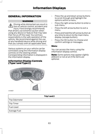 Information Displays 
GENERAL INFORMATION 
WARNING 
Driving while distracted can result in 
loss of vehicle control, accident and 
injury. Ford strongly recommends 
that drivers use extreme caution when 
using any device or feature that may take 
their focus off the road. Your primary 
responsibility is the safe operation of the 
vehicle. We recommend against the use 
of any handheld device while driving and 
that you comply with all applicable laws. 
Various systems on your vehicle can be 
controlled using the information display 
controls on the steering wheel. 
Corresponding information is displayed in 
the information display. 
Information Display Controls 
(Type 1 and Type 2) 
E144637 
• Press the up and down arrow buttons 
to scroll through and highlight the 
options within a menu. 
• Press the right arrow button to enter a 
sub-menu. 
• Press the left arrow button to exit a 
menu. 
• Press and hold the left arrow button at 
any time to return to the main menu 
display (escape button). 
• Press the OK button to choose and 
confirm settings or messages. 
Menu 
You can access the menu using the 
information display control. 
Note: Some options may appear slightly 
different or not at all if the items are 
optional. 
Trip 1 and 2 
Trip Odometer 
Trip Timer 
Fuel Used 
Average Fuel 
83 
 