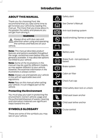 Introduction 
ABOUT THIS MANUAL 
Thank you for choosing Ford. We 
recommend that you take some time to 
get to know your vehicle by reading this 
manual. The more that you know about it, 
the greater the safety and pleasure you 
will get from driving it. 
WARNING 
Always drive with due care and 
attention when using and operating 
the controls and features on your 
vehicle. 
Note: This manual describes product 
features and options available throughout 
the range, sometimes even before they are 
generally available. It may describe options 
not fitted to your vehicle. 
Note: Some of the illustrations in this 
manual may be used for different models, 
so may appear different to your vehicle. 
However, the essential information in the 
illustrations is always correct. 
Note: Always use and operate your vehicle 
in line with all applicable laws and 
regulations. 
Note: Pass on this manual when selling 
your vehicle. It is an integral part of the 
vehicle. 
Protecting the Environment 
You must play your part in protecting the 
environment. Correct vehicle usage and 
the authorized disposal of waste, cleaning 
and lubrication materials are significant 
steps toward this aim. 
SYMBOLS GLOSSARY 
These are some of the symbols you may 
see on your vehicle. 
Safety alert 
See Owner's Manual 
Anti-lock braking system 
Avoid smoking, flames or sparks 
Battery 
Battery acid 
Brake fluid - non petroleum 
based 
Brake system 
Cabin air filter 
Check fuel cap 
Child safety door lock or unlock 
Child seat lower anchor 
Child seat tether anchor 
E71340 
Cruise control 
7 
 