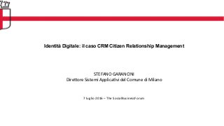 Identità Digitale: il caso CRM Citizen Relationship Management
	
  
	
  
	
  
	
  
	
  
STEFANO	
  GARANCINI	
  
Dire1ore	
  Sistemi	
  Applica:vi	
  del	
  Comune	
  di	
  Milano	
  
	
  
	
  
	
  
7	
  luglio	
  2016	
  –	
  The	
  SocialBusinessForum	
  
 