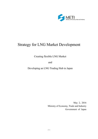 - 1 -
Strategy for LNG Market Development
Creating flexible LNG Market
and
Developing an LNG Trading Hub in Japan
May 2, 2016
Ministry of Economy, Trade and Industry
Government of Japan
 