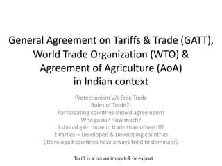 General Agreement on Tariffs & Trade (GATT),
Protectionism V/s Free Trade
Rules of Trade?!
Participating countries should agree upon!
Who gains? How much?
I should gain more in trade than others!!!!
2 Parties – Developed & Developing countries
$Developed countries have always tried to dominate$
Tariff is a tax on import & or export
World Trade Organization (WTO) &
Agreement of Agriculture (AoA)
in Indian context
 