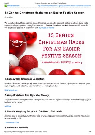 12/8/2014 13 Genius Christmas Hacks for an Easier Festive Season 
mykidstime.com http://www.mykidstime.com/13­genius­christmas­hacks­easier­festive­season/ 
13 Genius Christmas Hacks for an Easier Festive Season 
By jenniferb 
+ 
We know how busy life as a parent is and Christmas can be extra busy with parties to attend, Santa visits, 
tree decorating and present buying! So, here are 13 Genius Christmas Hacks to help make life easier for 
you this festive season, in association with Du Pareil au même. 
1. Shadow Box Christmas Decoration 
IKEA RIBBA frames can be quickly transformed into Shadow Box Decorations, by simply removing the glass, 
replacing glass with a backing board and then decorating the ledge. 
ikeahackers.net 
2. Wrap Christmas Tree Lights for Storage 
Tangled Christmas tree lights will be a thing of the past, with this ingeniously simple method of wrapping your 
lights around a hanger! 
wikiHow 
3. Contain Wrapping Paper with Cardboard Roll Holder 
A simple idea to prevent your unfinished rolls of wrapping paper from unrolling! Just cut toilet roll holder and 
wrap around your roll. 
The Cheese Thief 
4. Pumpkin Snowmen 
http://www.mykidstime.com/13­genius­christmas­hacks­easier­festive­season/ 
1/8 
 