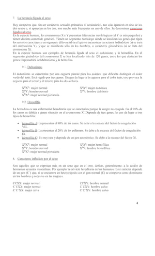 4
7. La herencia ligada al sexo
Hay caracteres que, sin ser caracteres sexuales primarios ni secundarios, tan solo aparecen en uno de los
dos sexos o, si aparecen en los dos, son mucho más frecuentes en uno de ellos. Se denominan caracteres
ligados al sexo.
En la especie humana, los cromosomas X e Y presentan diferencias morfológicas (el Y es más pequeño) y
tienen distinto contenido genético. Tienen un segmento homólogo donde se localizan los genes que rigen
los mismos caracteres y un segmento diferencial en el que se encuentran caracteres holándricos (si se trata
del cromosoma Y), y que se manifiesta sólo en los hombres, o caracteres ginándricos (si se trata del
cromosoma X).
En la especie humana son ejemplos de herencia ligada al sexo el daltonismo y la hemofilia. En el
segmento ginándrico del cromosoma X se han localizado más de 120 genes, entre los que destacan los
genes responsables del daltonismo y la hemofilia.
9.1. Daltonismo
El daltonismo se caracteriza por una ceguera parcial para los colores, que dificulta distinguir el color
verde del rojo. Está regido por tres genes: Un gen da lugar a la ceguera para el color rojo, otro provoca la
ceguera para el verde y el tercero para los dos colores.
XD
XD
: mujer normal
XD
Y: hombre normal
XD
Xd
: mujer normal portadora
Xd
Xd
: mujer daltónica
Xd
Y: hombre daltónico
9.2. Hemofilia
La hemofilia es una enfermedad hereditaria que se caracteriza porque la sangre no coagula. En el 98% de
los casos es debida a genes situados en el cromosoma X. Depende de tres genes, lo que da lugar a tres
tipos de hemofilia:
 Hemofilia A: La presentan el 80% de los casos. Se debe a la escasez del factor de coagulación
VIII.
 Hemofilia B: La presentan el 20% de los enfermos. Se debe a la escasez del factor de coagulación
IX.
 Hemofilia C: Es muy rara y depende de un gen autosómico. Se debe a la escasez del factor XI.
XH
XH
: mujer normal
XH
Y: hombre normal
XH
Xh
: mujer normal portadora
Xh
Xh
: mujer hemofílica
Xh
Y: hombre hemofílico
8. Caracteres influidos por el sexo
Son aquellos que se expresan más en un sexo que en el otro, debido, generalmente, a la acción de
hormonas sexuales masculinas. Por ejemplo la calvicie hereditaria en los humanos. Este carácter depende
de un gen (C`) que, si se encuentra en heterocigosis con el gen normal (C) se comporta como dominante
en los hombres y recesivo en las mujeres.
CCXX: mujer normal
C`CXX: mujer normal
C`C`XX: mujer calva
CCXY: hombre normal
C`CXY: hombre calvo
C`C`XY: hombre calvo
 