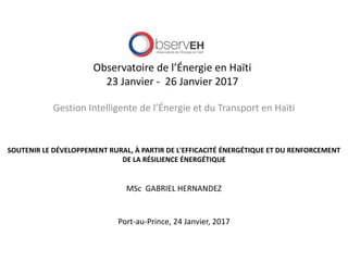 Observatoire de l’Énergie en Haïti
23 Janvier - 26 Janvier 2017
Gestion Intelligente de l’Énergie et du Transport en Haïti
SOUTENIR LE DÉVELOPPEMENT RURAL, À PARTIR DE L'EFFICACITÉ ÉNERGÉTIQUE ET DU RENFORCEMENT
DE LA RÉSILIENCE ÉNERGÉTIQUE
MSc GABRIEL HERNANDEZ
Port-au-Prince, 24 Janvier, 2017
 