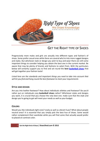 GET THE RIGHT TYPE OF SHOES
Progressively more males and girls are actually into different types and fashion's of
shoes. Some prefer casual ones while there are several who're into more rugged designs
and styles. But whichever style or design you wish to buy and wear there are still some
important things to consider helping you obtain the best one in the current market. Be
aware that may be plenty of brands and fashions to select from. With the particulars
below will certainly support you to find and set round the best basketball shoes that
will get together your fashion taste!

Listed here are the standards and important things you need to take into account that
will let you find and hang round the best footwear to meet your requirements


STYLE AND DESIGN
Are you into leather footwear? How about individuals stilettos and footwear? Do you'd
rather put on individuals cozy basketball shoes rather? Whichever styles and designs
you want, it is crucial that you choose the very best one. make sure that the style and
design you're going to get will meet your needs as well as your budget.


COLORS
Would you like individuals light ones? Lively as well as vibrant hues? What about people
neutral ones? It is essential that you simply pick the best hue of shoes. Some would
rather complement their wardrobe while you will find some that actually would prefer
to placed on contrast color.


     1   Get the Right Kind of Shoes| ShoesShed.com © 2012
 