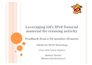 Leveraging G6’s IPv6 Tutorial
    material for training activity

    Feedback from a G6 member (France)

          “Skills for IPv6” Workshop
1
            13 Dec 2010, Ghent, Belgium

                  Mohsen Souissi
              Mohsen (at) Souissi.net
 