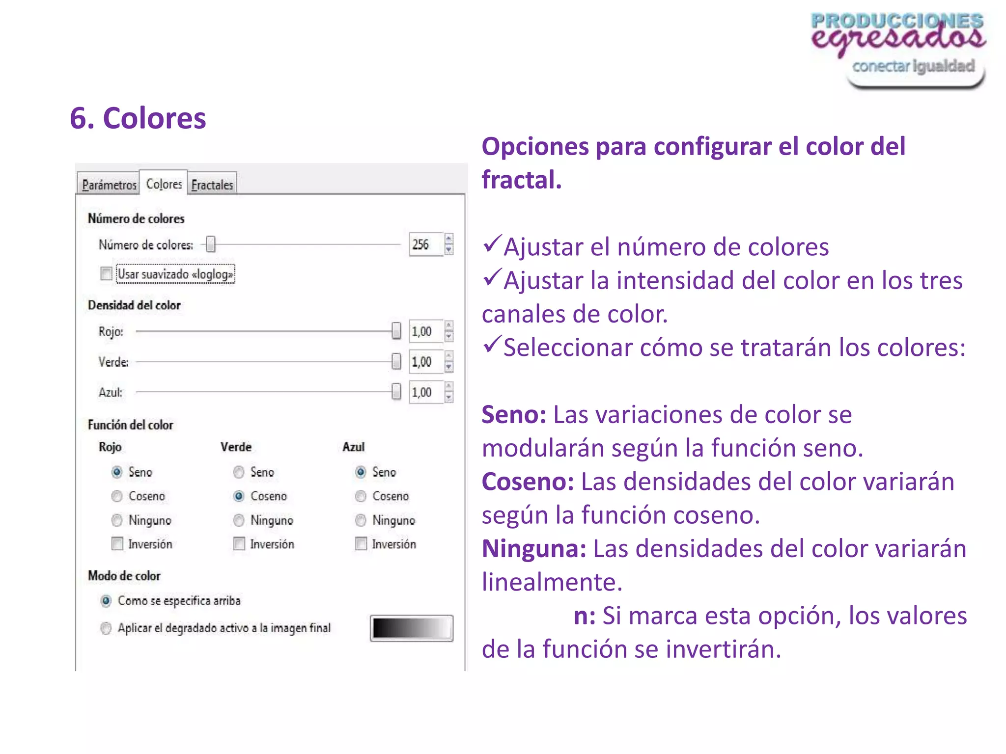 6. Colores
             Opciones para configurar el color del
             fractal.

             Ajustar el número de colores
             Ajustar la intensidad del color en los tres
             canales de color.
             Seleccionar cómo se tratarán los colores:

             Seno: Las variaciones de color se
             modularán según la función seno.
             Coseno: Las densidades del color variarán
             según la función coseno.
             Ninguna: Las densidades del color variarán
             linealmente.
                      n: Si marca esta opción, los valores
             de la función se invertirán.
 