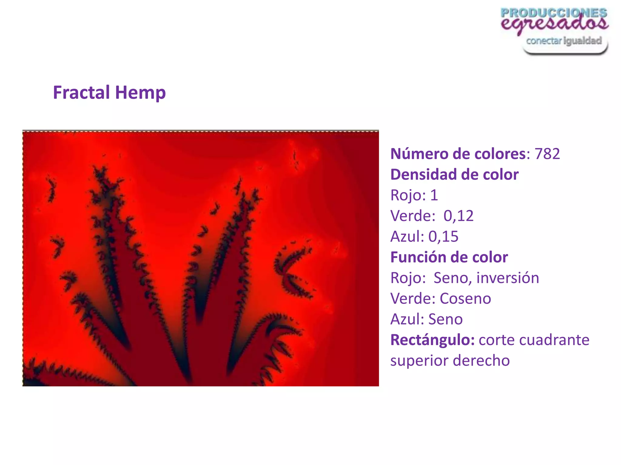Fractal Hemp

               Número de colores: 782
               Densidad de color
               Rojo: 1
               Verde: 0,12
               Azul: 0,15
               Función de color
               Rojo: Seno, inversión
               Verde: Coseno
               Azul: Seno
               Rectángulo: corte cuadrante
               superior derecho
 