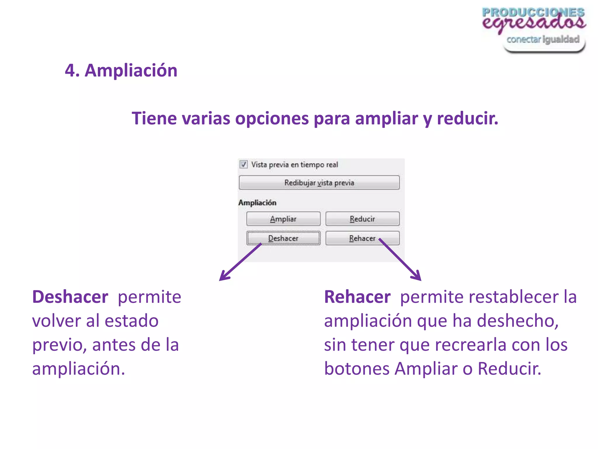 4. Ampliación

            Tiene varias opciones para ampliar y reducir.




Deshacer permite                   Rehacer permite restablecer la
volver al estado                   ampliación que ha deshecho,
previo, antes de la                sin tener que recrearla con los
ampliación.                        botones Ampliar o Reducir.
 