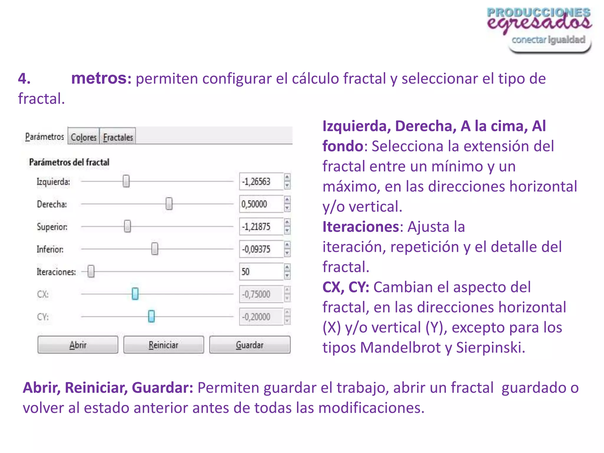 4.       metros: permiten configurar el cálculo fractal y seleccionar el tipo de
fractal.
                                              Izquierda, Derecha, A la cima, Al
                                              fondo: Selecciona la extensión del
                                              fractal entre un mínimo y un
                                              máximo, en las direcciones horizontal
                                              y/o vertical.
                                              Iteraciones: Ajusta la
                                              iteración, repetición y el detalle del
                                              fractal.
                                              CX, CY: Cambian el aspecto del
                                              fractal, en las direcciones horizontal
                                              (X) y/o vertical (Y), excepto para los
                                              tipos Mandelbrot y Sierpinski.

Abrir, Reiniciar, Guardar: Permiten guardar el trabajo, abrir un fractal guardado o
volver al estado anterior antes de todas las modificaciones.
 